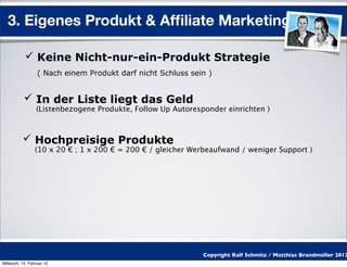 3. Eigenes Produkt & Afﬁliate Marketing

            Keine Nicht-nur-ein-Produkt Strategie
                  ( Nach einem Produkt darf nicht Schluss sein )


            In der Liste liegt das Geld
                 (Listenbezogene Produkte, Follow Up Autoresponder einrichten )



           Hochpreisige Produkte
                 (10 x 20 € ; 1 x 200 € = 200 € / gleicher Werbeaufwand / weniger Support )




                                                             Copyright Ralf Schmitz / Matthias Brandmüller 2012
Mittwoch, 15. Februar 12
 
