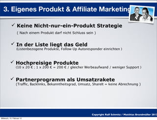 3. Eigenes Produkt & Afﬁliate Marketing

            Keine Nicht-nur-ein-Produkt Strategie
                  ( Nach einem Produkt darf nicht Schluss sein )


            In der Liste liegt das Geld
                 (Listenbezogene Produkte, Follow Up Autoresponder einrichten )



           Hochpreisige Produkte
                 (10 x 20 € ; 1 x 200 € = 200 € / gleicher Werbeaufwand / weniger Support )


           Partnerprogramm als Umsatzrakete
                 (Traffic, Backlinks, Bekanntheitsgrad, Umsatz, ShareIt = keine Abrechnung )




                                                              Copyright Ralf Schmitz / Matthias Brandmüller 2012
Mittwoch, 15. Februar 12
 