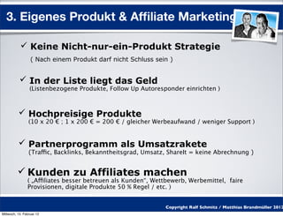 3. Eigenes Produkt & Afﬁliate Marketing

            Keine Nicht-nur-ein-Produkt Strategie
                  ( Nach einem Produkt darf nicht Schluss sein )


            In der Liste liegt das Geld
                 (Listenbezogene Produkte, Follow Up Autoresponder einrichten )



           Hochpreisige Produkte
                 (10 x 20 € ; 1 x 200 € = 200 € / gleicher Werbeaufwand / weniger Support )


           Partnerprogramm als Umsatzrakete
                 (Traffic, Backlinks, Bekanntheitsgrad, Umsatz, ShareIt = keine Abrechnung )


           Kunden zu Affiliates machen
                ( „Affiliates besser betreuen als Kunden“, Wettbewerb, Werbemittel, faire
                Provisionen, digitale Produkte 50 % Regel / etc. )


                                                              Copyright Ralf Schmitz / Matthias Brandmüller 2012
Mittwoch, 15. Februar 12
 