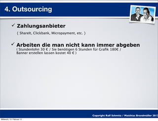 4. Outsourcing

            Zahlungsanbieter
                  ( ShareIt, Clickbank, Micropayment, etc. )


            Arbeiten die man nicht kann immer abgeben
                 ( Stundenlohn 30 € / Sie benötigen 6 Stunden für Graﬁk 180€ /
                 Banner erstellen lassen kostet 40 € )




                                                               Copyright Ralf Schmitz / Matthias Brandmüller 2012
Mittwoch, 15. Februar 12
 