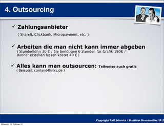 4. Outsourcing

            Zahlungsanbieter
                  ( ShareIt, Clickbank, Micropayment, etc. )


            Arbeiten die man nicht kann immer abgeben
                 ( Stundenlohn 30 € / Sie benötigen 6 Stunden für Graﬁk 180€ /
                 Banner erstellen lassen kostet 40 € )


           Alles kann man outsourcen:                          Teilweise auch gratis
                 ( Beispiel: content4links.de )




                                                               Copyright Ralf Schmitz / Matthias Brandmüller 2012
Mittwoch, 15. Februar 12
 