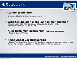 4. Outsourcing

            Zahlungsanbieter
                  ( ShareIt, Clickbank, Micropayment, etc. )


            Arbeiten die man nicht kann immer abgeben
                 ( Stundenlohn 30 € / Sie benötigen 6 Stunden für Graﬁk 180€ /
                 Banner erstellen lassen kostet 40 € )


           Alles kann man outsourcen:                          Teilweise auch gratis
                 ( Beispiel: content4links.de )



           Keine Angst vor Outsourcing
                 (Google Translator/ Jing Techsmith /Nicht das günstigste Angebot ist immer das
                 Beste / Referenzen zeigen lassen / Nicht alles im Voraus bezahlen.)




                                                               Copyright Ralf Schmitz / Matthias Brandmüller 2012
Mittwoch, 15. Februar 12
 