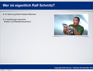 Wer ist eigentlich Ralf Schmitz?

    ★ 44 Jahre jung (Stand dieses Webinars)

    ★ 2 Ausbildungen absolviert
     (Dreher und Reisebürokaufmann)




                                              Copyright Ralf Schmitz / Matthias Brandmüller 2012
Mittwoch, 15. Februar 12
 