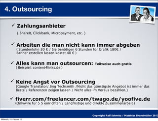 4. Outsourcing

            Zahlungsanbieter
                  ( ShareIt, Clickbank, Micropayment, etc. )


            Arbeiten die man nicht kann immer abgeben
                 ( Stundenlohn 30 € / Sie benötigen 6 Stunden für Graﬁk 180€ /
                 Banner erstellen lassen kostet 40 € )


           Alles kann man outsourcen:                          Teilweise auch gratis
                 ( Beispiel: content4links.de )



           Keine Angst vor Outsourcing
                 (Google Translator/ Jing Techsmith /Nicht das günstigste Angebot ist immer das
                 Beste / Referenzen zeigen lassen / Nicht alles im Voraus bezahlen.)

           fiverr.com/freelancer.com/twago.de/yoofive.de
                (Onlywire für 5 $ einrichten / Langfristige und direkte Zusammenarbeit )


                                                               Copyright Ralf Schmitz / Matthias Brandmüller 2012
Mittwoch, 15. Februar 12
 