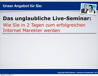 Unser Angebot für Sie:


    Das unglaubliche Live-Seminar:
    Wie Sie in 2 Tagen zum erfolgreichen
    Internet Marekter werden




                             Copyright Ralf Schmitz / Matthias Brandmüller 2012
Mittwoch, 15. Februar 12
 