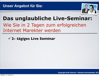 Unser Angebot für Sie:


    Das unglaubliche Live-Seminar:
    Wie Sie in 2 Tagen zum erfolgreichen
    Internet Marekter werden
              2- tägiges Live Seminar




                                         Copyright Ralf Schmitz / Matthias Brandmüller 2012
Mittwoch, 15. Februar 12
 