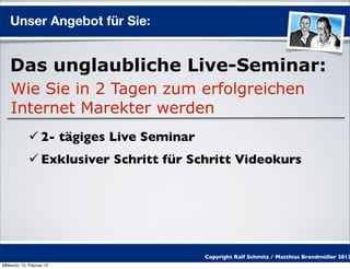 Unser Angebot für Sie:


    Das unglaubliche Live-Seminar:
    Wie Sie in 2 Tagen zum erfolgreichen
    Internet Marekter werden
              2- tägiges Live Seminar
              Exklusiver Schritt für Schritt Videokurs




                                         Copyright Ralf Schmitz / Matthias Brandmüller 2012
Mittwoch, 15. Februar 12
 