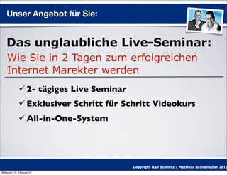 Unser Angebot für Sie:


    Das unglaubliche Live-Seminar:
    Wie Sie in 2 Tagen zum erfolgreichen
    Internet Marekter werden
              2- tägiges Live Seminar
              Exklusiver Schritt für Schritt Videokurs
              All-in-One-System




                                         Copyright Ralf Schmitz / Matthias Brandmüller 2012
Mittwoch, 15. Februar 12
 
