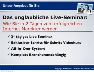Unser Angebot für Sie:


    Das unglaubliche Live-Seminar:
    Wie Sie in 2 Tagen zum erfolgreichen
    Internet Marekter werden
              2- tägiges Live Seminar
              Exklusiver Schritt für Schritt Videokurs
              All-in-One-System
              Komplett Branchenunabhängig


                                         Copyright Ralf Schmitz / Matthias Brandmüller 2012
Mittwoch, 15. Februar 12
 