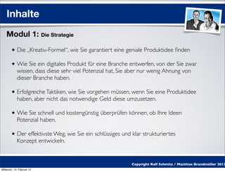 Inhalte
    Modul 1: Die Strategie
            Die „Kreativ-Formel“, wie Sie garantiert eine geniale Produktidee ﬁnden

            Wie Sie ein digitales Produkt für eine Branche entwerfen, von der Sie zwar
            wissen, dass diese sehr viel Potenzial hat, Sie aber nur wenig Ahnung von
            dieser Branche haben.

            Erfolgreiche Taktiken, wie Sie vorgehen müssen, wenn Sie eine Produktidee
            haben, aber nicht das notwendige Geld diese umzusetzen.

            Wie Sie schnell und kostengünstig überprüfen können, ob Ihre Ideen
            Potenzial haben.

            Der effektivste Weg, wie Sie ein schlüssiges und klar strukturiertes
            Konzept entwickeln.


                                                             Copyright Ralf Schmitz / Matthias Brandmüller 2012
Mittwoch, 15. Februar 12
 