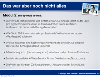 Das war aber noch nicht alles
    Modul 2: Die optimale Technik
         Die verﬂixte Technik schnell und einfach erklärt. Sie sind ab sofort in der Lage,
         ihre eigene Verkaufsmaschine im Handumdrehen online zu stellen.
         Auch wenn Sie bisher null Ahnung davon haben.

         Wie Sie in 30 Minuten eine sehr professionelle Webseite (ohne teuren
         Webdesigner) aufsetzen

         Wie Sie kostenlos eine hochwertige Member-Seite erstellen. Sie erhalten
         alles, was Sie benötigen absolut kostenlos

         Afﬁliate-Programm (Partnerprogramm) aufsetzen und professionell betreiben.

         So sieht der perfekte Afﬁliate-Bereich für aus (Werbebanner, Texte, u.v.m.)

         Die Wahl des richtigen Zahlungsanbieters. (Auslagerung der Buchhaltung)


                                                            Copyright Ralf Schmitz / Matthias Brandmüller 2012
Mittwoch, 15. Februar 12
 