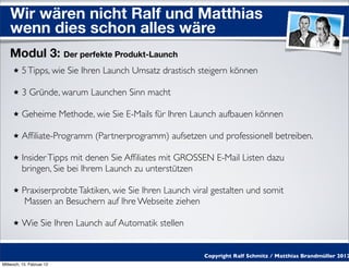 Wir wären nicht Ralf und Matthias
    wenn dies schon alles wäre
    Modul 3: Der perfekte Produkt-Launch
          5 Tipps, wie Sie Ihren Launch Umsatz drastisch steigern können

          3 Gründe, warum Launchen Sinn macht

          Geheime Methode, wie Sie E-Mails für Ihren Launch aufbauen können

          Afﬁliate-Programm (Partnerprogramm) aufsetzen und professionell betreiben.

          Insider Tipps mit denen Sie Afﬁliates mit GROSSEN E-Mail Listen dazu
          bringen, Sie bei Ihrem Launch zu unterstützen

          Praxiserprobte Taktiken, wie Sie Ihren Launch viral gestalten und somit
           Massen an Besuchern auf Ihre Webseite ziehen

          Wie Sie Ihren Launch auf Automatik stellen


                                                           Copyright Ralf Schmitz / Matthias Brandmüller 2012
Mittwoch, 15. Februar 12
 
