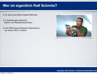 Wer ist eigentlich Ralf Schmitz?

    ★ 44 Jahre jung (Stand dieses Webinars)

    ★ 2 Ausbildungen absolviert
     (Dreher und Reisebürokaufmann)

    ★ seit 2006 Internet-Marketer (Nebenberuf)
      ab Januar 2007 in Vollzeit




                                                 Copyright Ralf Schmitz / Matthias Brandmüller 2012
Mittwoch, 15. Februar 12
 