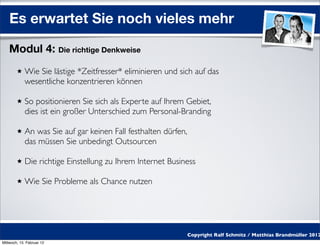 Es erwartet Sie noch vieles mehr

    Modul 4: Die richtige Denkweise
            Wie Sie lästige *Zeitfresser* eliminieren und sich auf das
            wesentliche konzentrieren können

            So positionieren Sie sich als Experte auf Ihrem Gebiet,
            dies ist ein großer Unterschied zum Personal-Branding

            An was Sie auf gar keinen Fall festhalten dürfen,
            das müssen Sie unbedingt Outsourcen

            Die richtige Einstellung zu Ihrem Internet Business

            Wie Sie Probleme als Chance nutzen




                                                                Copyright Ralf Schmitz / Matthias Brandmüller 2012
Mittwoch, 15. Februar 12
 