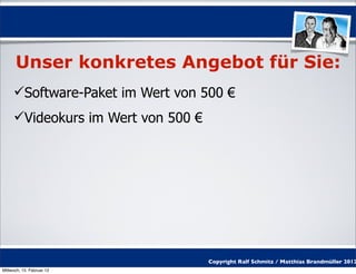Unser konkretes Angebot für Sie:
     Software-Paket im Wert von 500 €
     Videokurs im Wert von 500 €




                                    Copyright Ralf Schmitz / Matthias Brandmüller 2012
Mittwoch, 15. Februar 12
 