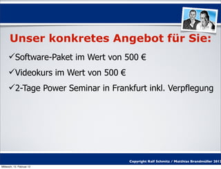 Unser konkretes Angebot für Sie:
     Software-Paket im Wert von 500 €
     Videokurs im Wert von 500 €
     2-Tage Power Seminar in Frankfurt inkl. Verpflegung




                                    Copyright Ralf Schmitz / Matthias Brandmüller 2012
Mittwoch, 15. Februar 12
 