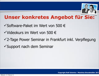 Unser konkretes Angebot für Sie:
     Software-Paket im Wert von 500 €
     Videokurs im Wert von 500 €
     2-Tage Power Seminar in Frankfurt inkl. Verpflegung
     Support nach dem Seminar




                                    Copyright Ralf Schmitz / Matthias Brandmüller 2012
Mittwoch, 15. Februar 12
 