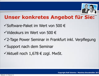 Unser konkretes Angebot für Sie:
     Software-Paket im Wert von 500 €
     Videokurs im Wert von 500 €
     2-Tage Power Seminar in Frankfurt inkl. Verpflegung
     Support nach dem Seminar
     Aktuell noch 1,678 € zzgl. MwSt.



                                    Copyright Ralf Schmitz / Matthias Brandmüller 2012
Mittwoch, 15. Februar 12
 