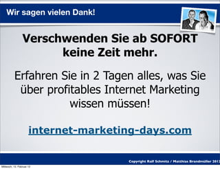 Wir sagen vielen Dank!


                 Verschwenden Sie ab SOFORT
                       keine Zeit mehr.

          Erfahren Sie in 2 Tagen alles, was Sie
           über profitables Internet Marketing
                     wissen müssen!

                      internet-marketing-days.com

                                      Copyright Ralf Schmitz / Matthias Brandmüller 2012
Mittwoch, 15. Februar 12
 