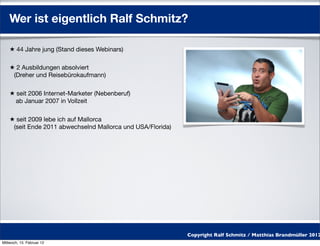 Wer ist eigentlich Ralf Schmitz?

    ★ 44 Jahre jung (Stand dieses Webinars)

    ★ 2 Ausbildungen absolviert
     (Dreher und Reisebürokaufmann)

    ★ seit 2006 Internet-Marketer (Nebenberuf)
      ab Januar 2007 in Vollzeit

    ★ seit 2009 lebe ich auf Mallorca
     (seit Ende 2011 abwechselnd Mallorca und USA/Florida)




                                                             Copyright Ralf Schmitz / Matthias Brandmüller 2012
Mittwoch, 15. Februar 12
 
