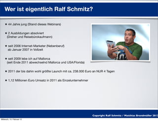 Wer ist eigentlich Ralf Schmitz?

    ★ 44 Jahre jung (Stand dieses Webinars)

    ★ 2 Ausbildungen absolviert
     (Dreher und Reisebürokaufmann)

    ★ seit 2006 Internet-Marketer (Nebenberuf)
      ab Januar 2007 in Vollzeit

    ★ seit 2009 lebe ich auf Mallorca
     (seit Ende 2011 abwechselnd Mallorca und USA/Florida)

    ★ 2011 der bis dahin wohl größte Launch mit ca. 238.000 Euro an NUR 4 Tagen

    ★ 1,12 Millionen Euro Umsatz in 2011 als Einzelunternehmer




                                                                 Copyright Ralf Schmitz / Matthias Brandmüller 2012
Mittwoch, 15. Februar 12
 