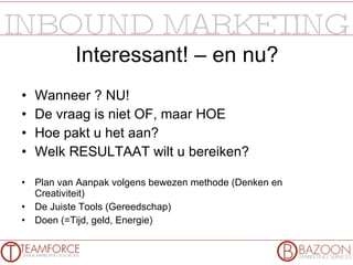 Interessant! – en nu? Wanneer ? NU! De vraag is niet OF, maar HOE Hoe pakt u het aan? Welk RESULTAAT wilt u bereiken? Plan van Aanpak volgens bewezen methode (Denken en Creativiteit) De Juiste Tools (Gereedschap) Doen (=Tijd, geld, Energie) 