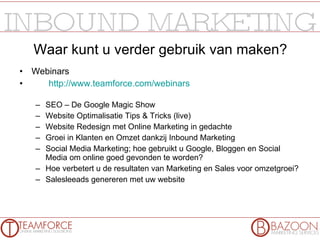 Waar kunt u verder gebruik van maken? Webinars http://www.teamforce.com/webinars   SEO – De Google Magic Show Website Optimalisatie Tips & Tricks (live) Website Redesign met Online Marketing in gedachte Groei in Klanten en Omzet dankzij Inbound Marketing Social Media Marketing; hoe gebruikt u Google, Bloggen en Social Media om online goed gevonden te worden? Hoe verbetert u de resultaten van Marketing en Sales voor omzetgroei? Salesleeads genereren met uw website 