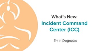 What’s New:
Incident Command
Center (ICC)
Emel Dogrusoz
 