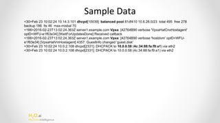 H2O.ai
Machine Intelligence
Sample Data
<30>Feb 23 10:02:24 10.14.3.101 dhcpd[10039]: balanced pool 81df410 10.6.28.0/23 total 495 free 278
backup 186 lts 46 max-misbal 70
<166>2016-02-23T13:02:24.363Z server1.example.com Vpxa: [42764B90 verbose 'VpxaHalCnxHostagent'
opID=WFU-e1f63e34] [WaitForUpdatesDone] Received callback
<166>2016-02-23T13:02:24.363Z server1.example.com Vpxa: [42764B90 verbose 'hostdvm' opID=WFU-
e1f63e34] [VpxaHalVmHostagent] 4357: GuestInfo changed 'guest.disk'
<30>Feb 23 10:02:24 10.0.2.108 dhcpd[2331]: DHCPACK to 10.0.0.58 (4c:34:88:fa:f9:a1) via eth2
<30>Feb 23 10:02:24 10.0.2.108 dhcpd[2331]: DHCPACK to 10.0.0.58 (4c:34:88:fa:f9:a1) via eth2
 