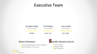 H2O.ai
Machine Intelligence
Executive Team
Board of Directors
Jishnu Bhattacharjee // Nexus Ventures
Ash Bhardwaj // Flextronics
Scientific Advisory Council
Trevor Hastie
Stephen Boyd
Rob Tibshirani
Sri Satish Ambati
CEO & Co-founder
DataStax
Tom Kraljevic
VP of Engineering
Abrizio, Intel
Arno Candel
Chief Architect
HPC, CERN
 