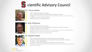 H2O.ai
Machine Intelligence
cientific Advisory Council
Dr. Trevor Hastie
Dr. Rob Tibshirani
Dr. Stephen Boyd
• PhD in Statistics, Stanford University
• John A. Overdeck Professor of Mathematics, Stanford University
• Co-author, The Elements of Statistical Learning: Prediction, Inference and Data Mining
• Co-author, Generalized Additive Models
• 108,404 citations (via Google Scholar)
• PhD in Statistics, Stanford University
• Professor of Statistics and Health Research and Policy, Stanford University
• COPPS Presidents’ Award recipient
• Co-author, The Elements of Statistical Learning: Prediction, Inference and Data Mining
• Author, Regression Shrinkage and Selection via the Lasso
• Co-author, An Introduction to the Bootstrap
• PhD in Electrical Engineering and Computer Science, UC Berkeley
• Professor of Electrical Engineering and Computer Science, Stanford University
• Co-author, Convex Optimization
• Co-author, Linear Matrix Inequalities in System and Control Theory
• Co-author, Distributed Optimization and Statistical Learning via the Alternating Direction
Method of Multipliers
 