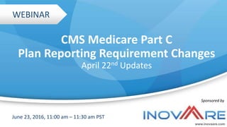 CMS Medicare Part C
Plan Reporting Requirement Changes
April 22nd Updates
www.inovaare.com
June 23, 2016, 11:00 am – 11:30 am PST
Sponsored by
WEBINAR
 