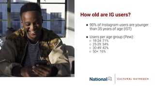 How old are IG users?
● 90% of Instagram users are younger
than 35 years of age (IST)
● Users per age group (Pew):
○ 18-24: 71%
○ 25-29: 54%
○ 30-49: 42%
○ 50+: 16%
 