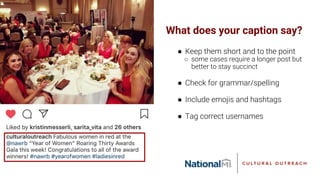 What does your caption say?
● Keep them short and to the point
○ some cases require a longer post but
better to stay succinct
● Check for grammar/spelling
● Include emojis and hashtags
● Tag correct usernames
 