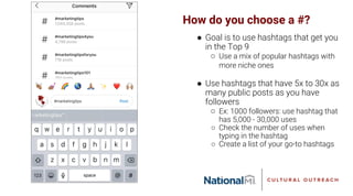 How do you choose a #?
● Goal is to use hashtags that get you
in the Top 9
○ Use a mix of popular hashtags with
more niche ones
● Use hashtags that have 5x to 30x as
many public posts as you have
followers
○ Ex: 1000 followers: use hashtag that
has 5,000 - 30,000 uses
○ Check the number of uses when
typing in the hashtag
○ Create a list of your go-to hashtags
 