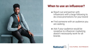 When to use an influencer?
● Reach out and partner with
influencers with a large following to
do cross-promotions for your brand
● Find someone with an audience you
are seeking
● Ask if your audience would be
receptive to influencer marketing;
doesn’t necessarily work for all
brands
 