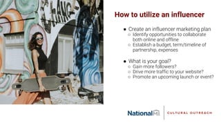 How to utilize an influencer
● Create an influencer marketing plan
○ Identify opportunities to collaborate
both online and offline
○ Establish a budget, term/timeline of
partnership, expenses
● What is your goal?
○ Gain more followers?
○ Drive more traffic to your website?
○ Promote an upcoming launch or event?
 