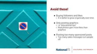 Avoid these!
● Buying followers and likes
○ It is better to grow organically over time
● Only posting graphics
○ i.e “educational tips”
○ Real photos gain more likes than
graphics
● Posting too many sponsored posts
○ Too many sales messages turn people
off
 