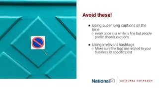 Avoid these!
● Using super long captions all the
time
○ every once in a while is fine but people
prefer shorter captions
● Using irrelevant hashtags
○ Make sure the tags are related to your
business or specific post
 