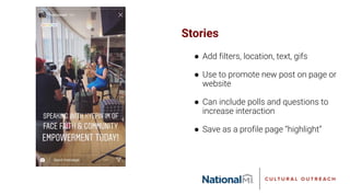 Stories
● Add filters, location, text, gifs
● Use to promote new post on page or
website
● Can include polls and questions to
increase interaction
● Save as a profile page “highlight”
 