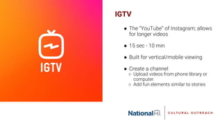 IGTV
● The “YouTube” of Instagram; allows
for longer videos
● 15 sec - 10 min
● Built for vertical/mobile viewing
● Create a channel
○ Upload videos from phone library or
computer
○ Add fun elements similar to stories
 