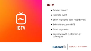 IGTV
● Product Launch
● Promote event
● Show highlights from recent event
● Behind-the-scene #BTS
● News segments
● Interviews with customers or
colleagues
 