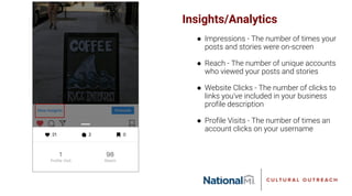 Insights/Analytics
● Impressions - The number of times your
posts and stories were on-screen
● Reach - The number of unique accounts
who viewed your posts and stories
● Website Clicks - The number of clicks to
links you've included in your business
profile description
● Profile Visits - The number of times an
account clicks on your username
 
