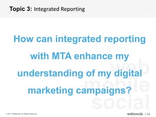 Topic 3: Integrated Reporting




         How can integrated reporting
                             with MTA enhance my
             understanding of my digital  web
                                     mobile
                          marketing campaigns?

© 2011 Webtrends, All Rights Reserved.
                                       social      | 20
 