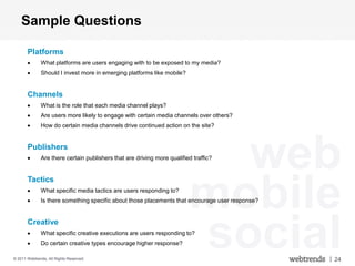 Sample Questions

       Platforms
              What platforms are users engaging with to be exposed to my media?
              Should I invest more in emerging platforms like mobile?


       Channels
              What is the role that each media channel plays?
              Are users more likely to engage with certain media channels over others?
              How do certain media channels drive continued action on the site?


       Publishers

                                                                           web
              Are there certain publishers that are driving more qualified traffic?




                                                                         mobile
       Tactics
              What specific media tactics are users responding to?
              Is there something specific about those placements that encourage user response?


       Creative
              What specific creative executions are users responding to?
              Do certain creative types encourage higher response?

© 2011 Webtrends, All Rights Reserved.
                                                                         social                  | 24
 
