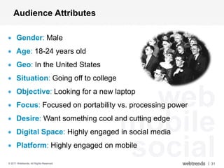 Audience Attributes

      Gender: Male
      Age: 18-24 years old
      Geo: In the United States
      Situation: Going off to college
      Objective: Looking for a new laptop
                                           web
      Focus: Focused on portability vs. processing power


                                         mobile
      Desire: Want something cool and cutting edge
      Digital Space: Highly engaged in social media
      Platform: Highly engaged on mobile

© 2011 Webtrends, All Rights Reserved.
                                         social            | 31
 