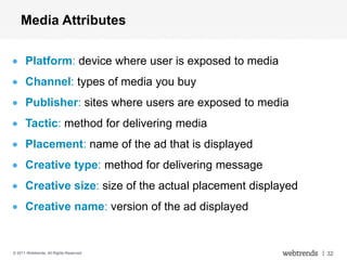 Media Attributes

      Platform: device where user is exposed to media
      Channel: types of media you buy
      Publisher: sites where users are exposed to media
      Tactic: method for delivering media


                                           web
      Placement: name of the ad that is displayed
      Creative type: method for delivering message


                                         mobile
      Creative size: size of the actual placement displayed
      Creative name: version of the ad displayed


© 2011 Webtrends, All Rights Reserved.
                                         social               | 32
 
