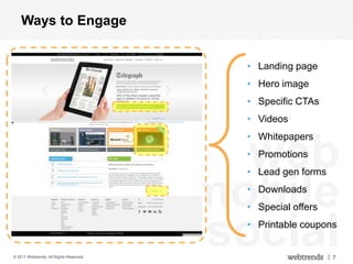 Ways to Engage


                                           • Landing page
                                           • Hero image
                                           • Specific CTAs
                                           • Videos
                                           • Whitepapers

                                           web
                                           • Promotions
                                           • Lead gen forms


                                         mobile
                                           • Downloads
                                           • Special offers



© 2011 Webtrends, All Rights Reserved.
                                         social
                                           • Printable coupons


                                                              | 7
 