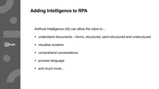 Adding Intelligence to RPA
Artificial Intelligence (AI) can allow the robot to…
 understand documents – forms, structured, semi-structured and unstructured
 visualise screens
 comprehend conversations
 process language
 and much more…
 