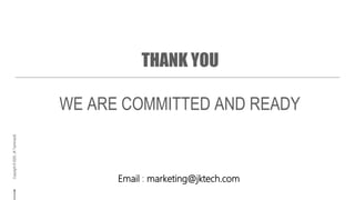 Copyright©2019,JKTechnosoft.AllRightsReserved.
Copyright©2020,JKTechnosoft.
THANK YOU
WE ARE COMMITTED AND READY
Email : marketing@jktech.com
 